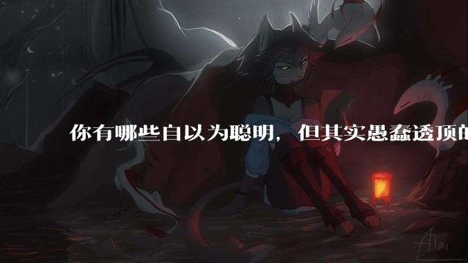 你有哪些自以为聪明，但其实愚蠢透顶的操作？